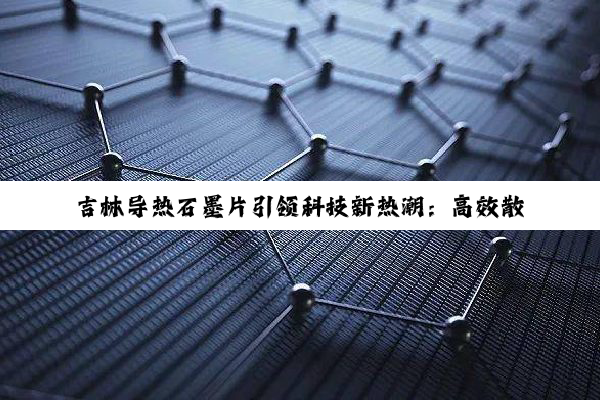 吉林导热石墨片引领科技新热潮：高效散热解决方案，赋能未来电子产品绿色升级